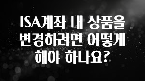 주목 ISA계좌 내 상품을 변경하려면 어떻게 해야 하나요? 잠깐 확인해보세요