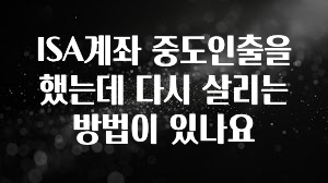 가성비 정보 ISA계좌 중도인출을 했는데 다시 살리는 방법이 있나요 관심이 뜨거운 이유 입니다