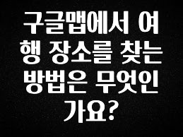감사를 담은 구글맵에서 여행 장소를 찾는 방법은 무엇인가요? 핫한 정보입니다