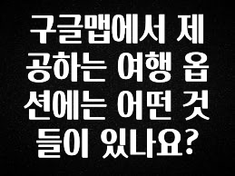 최다 검색한 구글맵에서 제공하는 여행 옵션에는 어떤 것들이 있나요? 추천한 이유입니다