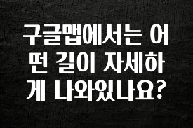 엄마아빠가 좋아하는 구글맵에서는 어떤 길이 자세하게 나와있나요? 실시간 리뷰입니다