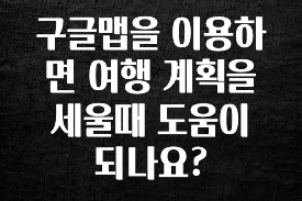후회하지 않는 구글맵을 이용하면 여행 계획을 세울때 도움이 되나요? 관심이 뜨겁습니다