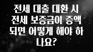 꼭 써야하는 전세 대출 대환 시 전세 보증금이 증액되면 어떻게 해야 하나요? 1분이면 확인가능 합니다