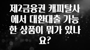 검색량 증가한 제2금융권 캐피탈사에서 대환대출 가능한 상품이 뭐가 있나요? 정직하게 소개해보겠습니다