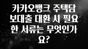 시간이 없다? 카카오뱅크 주택담보대출 대환 시 필요한 서류는 무엇인가요? 한 번에 알려드립니다