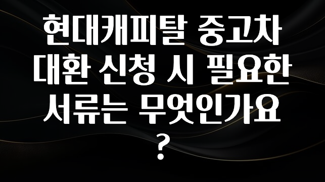안보면 손해인 이유? 현대캐피탈 중고차 대환 신청 시 필요한 서류는 무엇인가요? 소개합니다