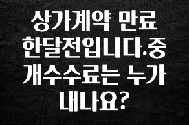 꼭 봐야하는 리스트 상가계약 만료 한달전입니다.중개수수료는 누가내나요? 최신정보