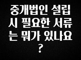 꼭 봐야하는 리스트 중개법인 설립 시 필요한 서류는 뭐가 있나요? 확인 부탁드립니다
