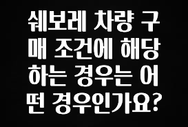 방금 전달받은 쉐보레 차량 구매 조건에 해당하는 경우는 어떤 경우인가요? 지금떳다
