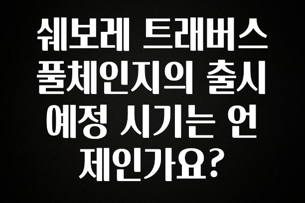 설레는 이유는 “이거” 쉐보레 트래버스 풀체인지의 출시 예정 시기는 언제인가요? 요약정리