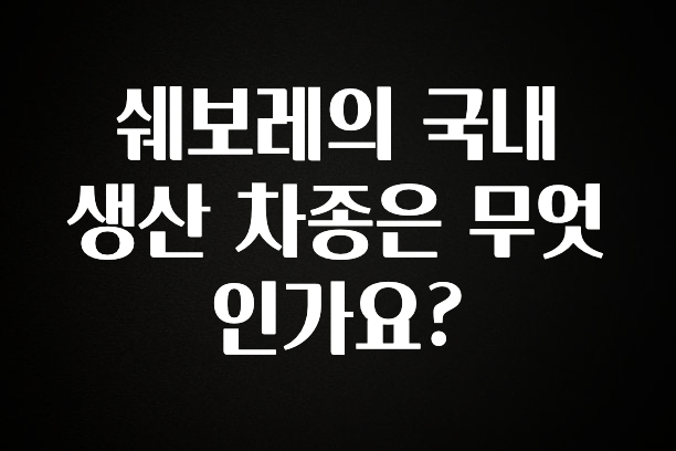 우리도 이렇게 하자 쉐보레의 국내 생산 차종은 무엇인가요? 후회하지 않습니다